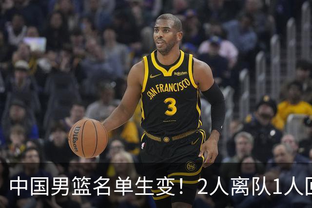 中国男篮名单生变！2人离队1人回归，新阵容迎大考，赢球机会来了