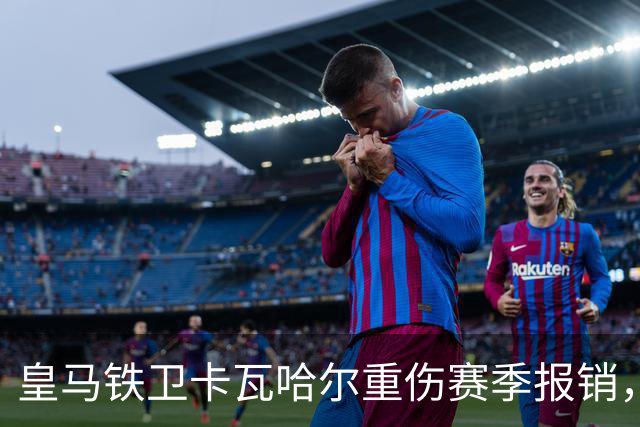 皇马铁卫卡瓦哈尔重伤赛季报销，恐无缘世界杯